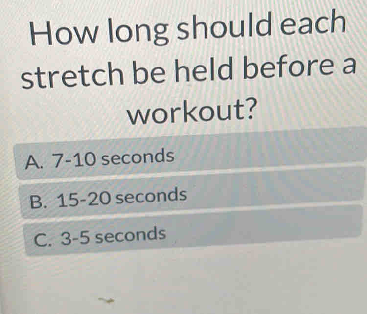 How long should each
stretch be held before a
workout?
A. 7-10 seconds
B. 15-20 seconds
C. 3-5 seconds