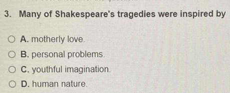 Many of Shakespeare's tragedies were inspired by
A. motherly love.
B. personal problems.
C. youthful imagination.
D. human nature.