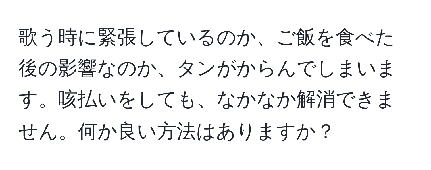 歌う時に緊張しているのか、ご飯を食べた後の影響なのか、タンがからんでしまいます。咳払いをしても、なかなか解消できません。何か良い方法はありますか？