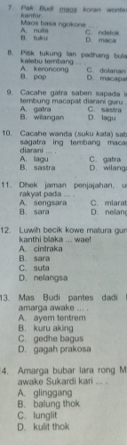 Pak Budi maos koran wonte
kanfor. Maos basa ngokone
C. ndelok
B. tulcu A. nulis D. maca
B. Pitik tukung lan padhang bue
A. keroncong kalebu tembang ... . C. dolanan
B. pop D. macapal
9. Cacahe gatra saben sapada is
tembung macapat diarani guru .
B. willangan A. gatra C. sastra
D. lagu
10. Cacahe wanda (suku kafa) sat
sagatra ing tembang maca
diarani . .. . A. lagu C. gatra
B. sastra D. wilang
11. Dhek jaman penjajahan。
A. sengsara rakyat pada ... . C. mlarat
B. sara D. nelan
12. Luwih becik kowe matura gur
kanthi blaka ... wae!
A. cintraka
B. sara
C. suta
D. nelangsa
13. Mas Budi pantes dadi
amarga awake ... .
A. ayem tentrem
B. kuru aking
C. gedhe bagus
D. gagah prakosa
4. Amarga bubar lara rong M
awake Sukardi kari ... .
A. glinggang
B. balung thok
C. lunglit
D. kulit thok