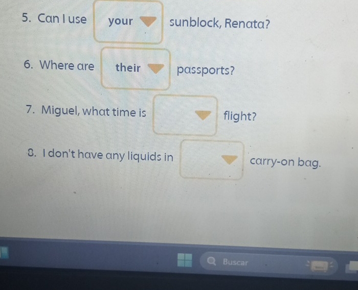 Can I use your sunblock, Renata? 
6. Where are their passports? 
7. Miguel, what time is flight? 
8. I don't have any liquids in carry-on bag. 
B