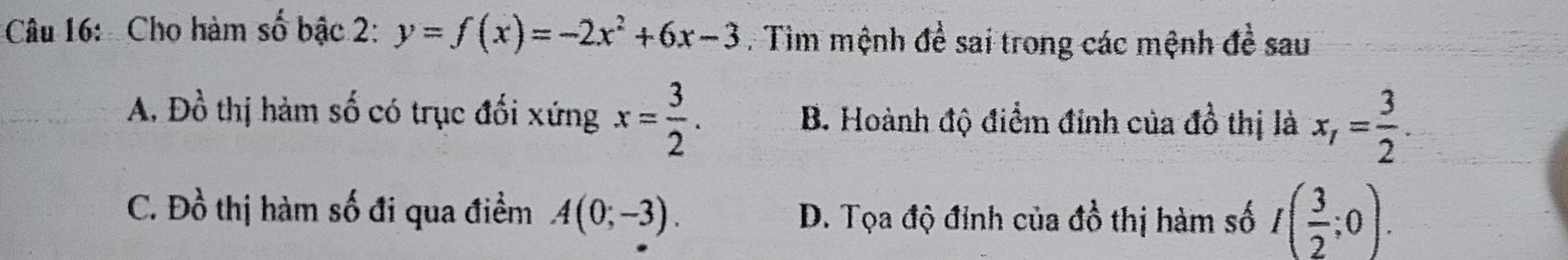 Cho hàm số bậc 2: y=f(x)=-2x^2+6x-3. Tìm mệnh đề sai trong các mệnh đề sau
A, Dhat o thị hàm số có trục đối xứng x= 3/2 . B. Hoành độ điểm đỉnh của đồ thị là x_1= 3/2 .
C. Đồ thị hàm số đi qua điểm A(0;-3). D. Tọa độ đỉnh của đồ thị hàm số I( 3/2 ;0).