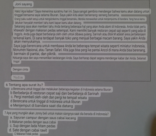 Joni sayang
Halo! Apa kabar? Saya menerima suratmu hari ini. Saya sangat gembira mendengar bahwa kamu akan datang untuk
tinggal bersama saya selama liburan. Saya yakin kita akan bersenang-senang bersama.
Orang tuaku sudah setuju untuk mengizinkanmu tinggal bersamaku. Mereka menawarkan untuk menjemputmu di bandara. Yang harus kamu
lakukan hanyalah memberi tahu kami kapan kamu akan datang.
Sekaranq saya akan memberi tahu Anda tentanq beberapa hal yanq akan Anda alami di Indonesia. Anda tidak perlu
khawatir dengan makanan pedas setempat. Kami memiliki banyak restoran cepat saji seperti yang ada di
Inggris. Anda juga dapat berbelanja oleh-oleh untuk dibawa pulang. Sarinah atau Blok M adalah area perbelanjaan
terkenal kami. Di sana terdapat banyak toko yang menjual berbagai macam barang. Saya yakin Anda
akan menyukainya.
Saya juga berencana untuk membawa Anda ke beberapa tempat wisata seperti miniatur Indonesia,
Monumen Nasional, atau Taman Safari. Kita juga bisa pergi ke pantai Ancol di mana Anda bisa berenang,
bermain di pantai, dan piknik.
Keluarga saya dan saya menantikan kedatangan Anda. Saya berharap dapat segera mendengar kabar dari Anda. Selamat
tinggal
Dengan cinta
Nadim
6 Tentanq apa surat itu?
a Berencana untuk tinggal dan melakukan beberapa kegiatan di Indonesia selama liburan
b Berbelanja di restoran cepat saji dan berbelanja di Sarinah
c. Pergi membeli oleh-oleh dan pergi ke tempat wisata
d Berencana untuk tinggal di Indonesia untuk liburan
e Menjemput di bandara saat dia datang
7 Apa yang mungkin akan Jonny beli untuk makan siangnya saat dia berada di Indonesia?
a. Sayuran campur dengan saus cabai kacang
b Makanan pedas denqan saus cabai
c. Sup dengan lada hitam pedas
d. Sate dengan cabai rawit
C Makanan tidak pedas