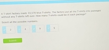 A T-shirt factory made 33,570 blue T-shirts. The factory put all the T-shirts into packages
without any T-shirts left over. How many T-shirts could be in each package?
Select all the possible numbers
2 4 9 5
Submit