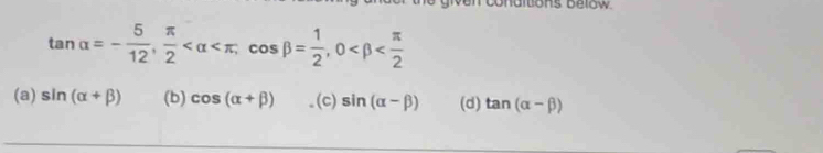 ons below
tan alpha =- 5/12 ,  π /2  , cos beta = 1/2 , 0
(a) sin (alpha +beta ) (b) cos (alpha +beta ) (c) sin (alpha -beta ) (d) tan (alpha -beta )