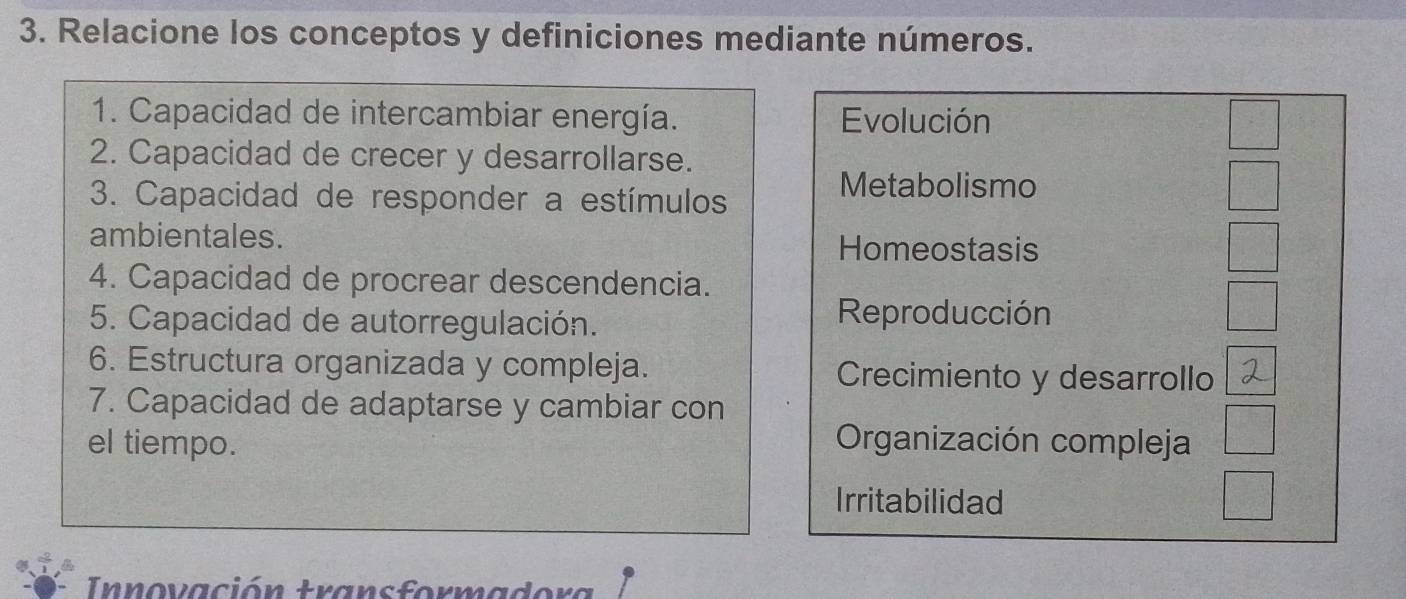 Relacione los conceptos y definiciones mediante números.
1. Capacidad de intercambiar energía. Evolución
2. Capacidad de crecer y desarrollarse.
3. Capacidad de responder a estímulos
Metabolismo
ambientales.
Homeostasis
4. Capacidad de procrear descendencia.
5. Capacidad de autorregulación.
Reproducción
6. Estructura organizada y compleja. Crecimiento y desarrollo
7. Capacidad de adaptarse y cambiar con
el tiempo. Organización compleja
Irritabilidad
Innovación transformadora