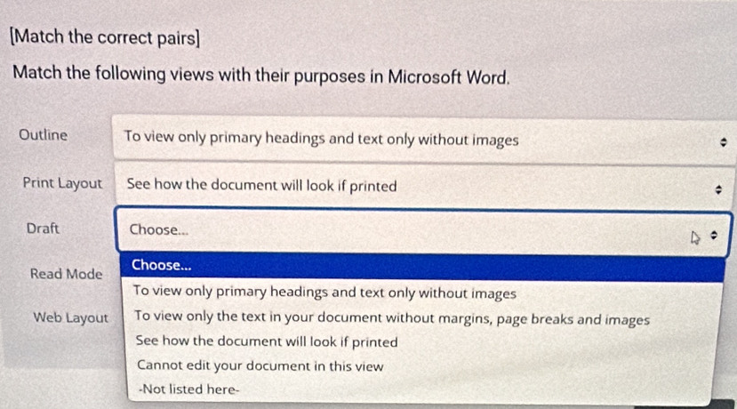 [Match the correct pairs]
Match the following views with their purposes in Microsoft Word.
Outline To view only primary headings and text only without images
Print Layout See how the document will look if printed
Draft Choose...
Read Mode Choose...
To view only primary headings and text only without images
Web Layout To view only the text in your document without margins, page breaks and images
See how the document will look if printed
Cannot edit your document in this view
-Not listed here-