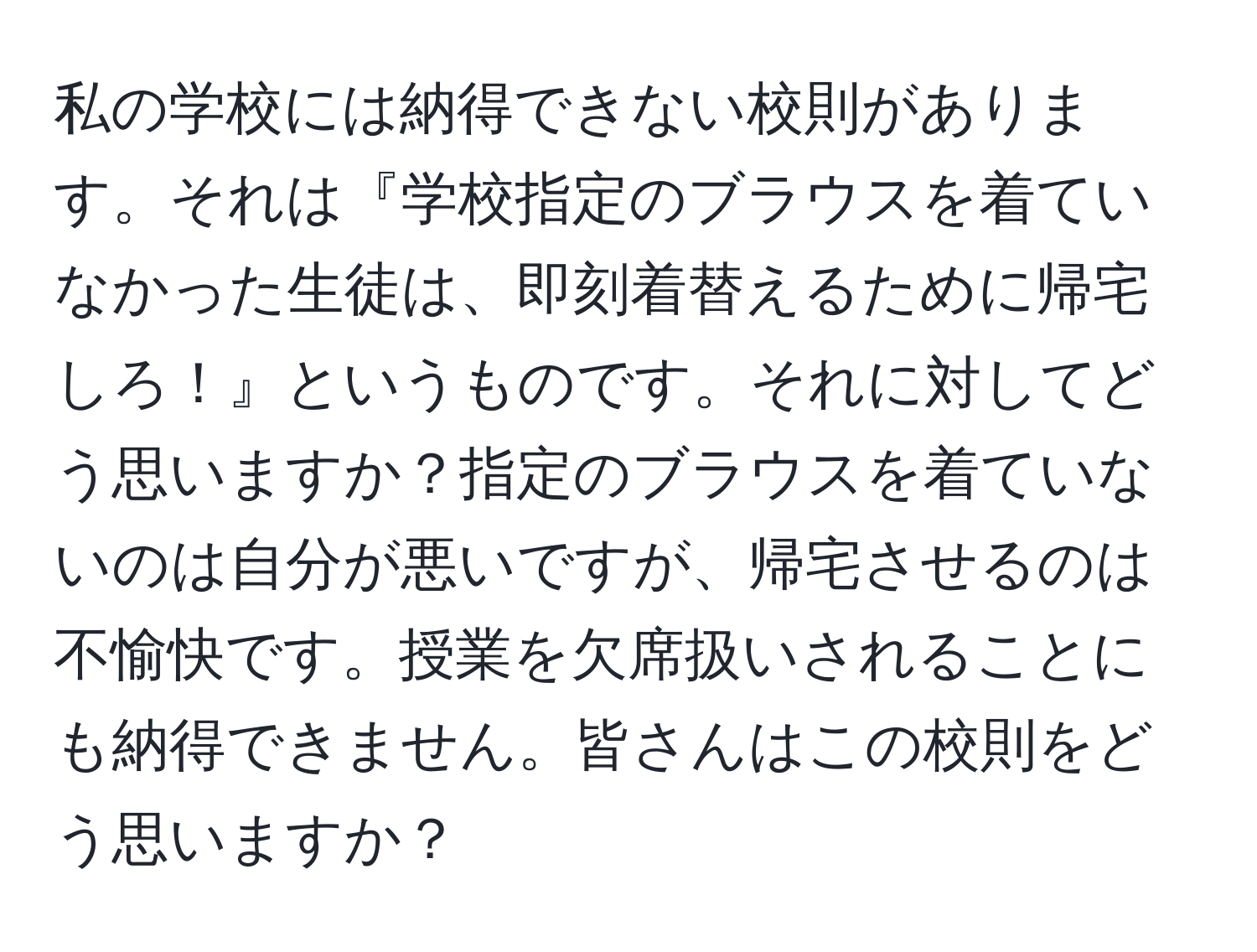 私の学校には納得できない校則があります。それは『学校指定のブラウスを着ていなかった生徒は、即刻着替えるために帰宅しろ！』というものです。それに対してどう思いますか？指定のブラウスを着ていないのは自分が悪いですが、帰宅させるのは不愉快です。授業を欠席扱いされることにも納得できません。皆さんはこの校則をどう思いますか？