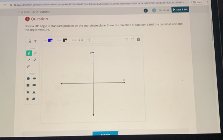 f2.app.edmentum.com/courseware-delivery//ua/49409711/B48662910/aHR0cHM6Ly9mMi5hcHAuZWRtZW50dW0uY29tL2xIYXJuZXItdWkvc2Vjb25kYXJ5L3VzZXItYXN_. Guest 
The Unit Circle: Tutorial 18 of 46 BSave & Exit 
？ Question 
Draw a 30° angle in standard position on the coordinate plane. Show the direction of rotation. Label the terminal side and 
the angle measure. 
WanP 2 pt 
Lines
