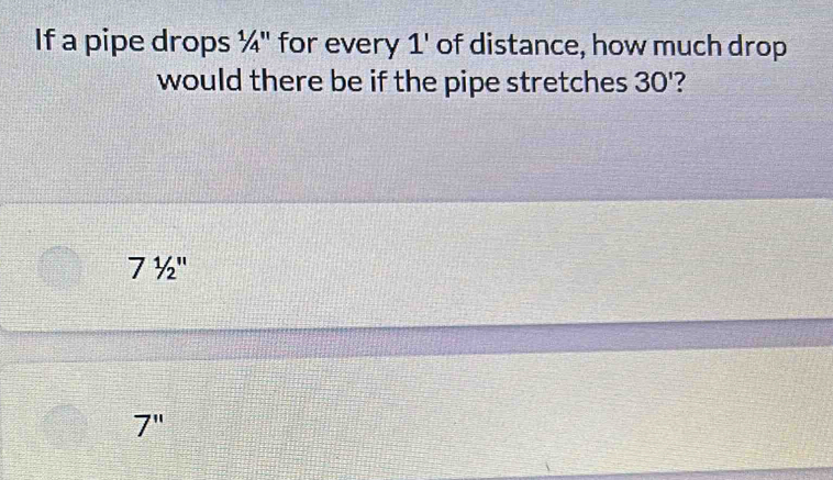 If a pipe drops ¼" for every 1 ' of distance, how much drop
would there be if the pipe stretches 30'
71/2''
7''