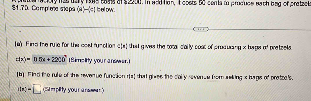 pretzer factory has dally fixed costs of $2200. In addition, it costs 50 cents to produce each bag of pretzels
$1.70. Complete steps (a)-(c) below. 
(a) Find the rule for the cost function c(x) that gives the total daily cost of producing x bags of pretzels.
c(x)=0.5x+2200 (Simplify your answer.) 
(b) Find the rule of the revenue function r(x) that gives the daily revenue from selling x bags of pretzels.
r(x)=□ (Simplify your answer.)