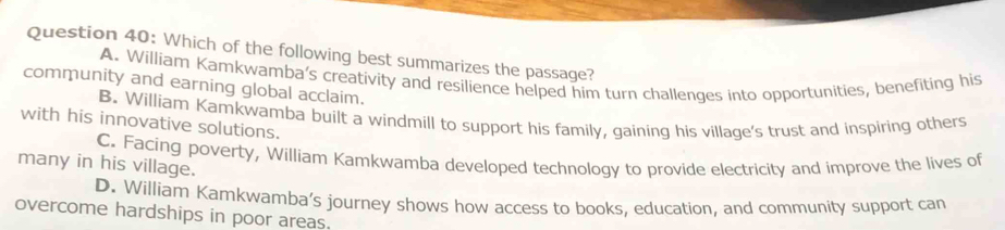 Which of the following best summarizes the passage?
A. William Kamkwamba’s creativity and resilience helped him turn challenges into opportunities, benefiting his
community and earning global acclaim.
B. William Kamkwamba built a windmill to support his family, gaining his village's trust and inspiring others
with his innovative solutions.
C. Facing poverty, William Kamkwamba developed technology to provide electricity and improve the lives of
many in his village.
D. William Kamkwamba’s journey shows how access to books, education, and community support can
overcome hardships in poor areas.