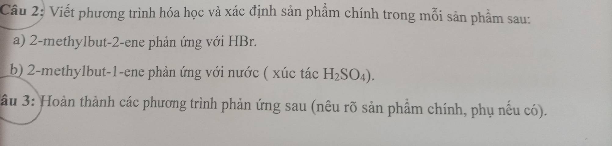 Viết phương trình hóa học và xác định sản phẩm chính trong mỗi sản phẩm sau: 
a) 2 -methylbut -2 -ene phản ứng với HBr. 
b) 2 -methylbut -1 -ene phản ứng với nước ( xúc tác H_2SO_4). 
ầu 3: Hoàn thành các phương trình phản ứng sau (nêu rõ sản phẩm chính, phụ nếu có).