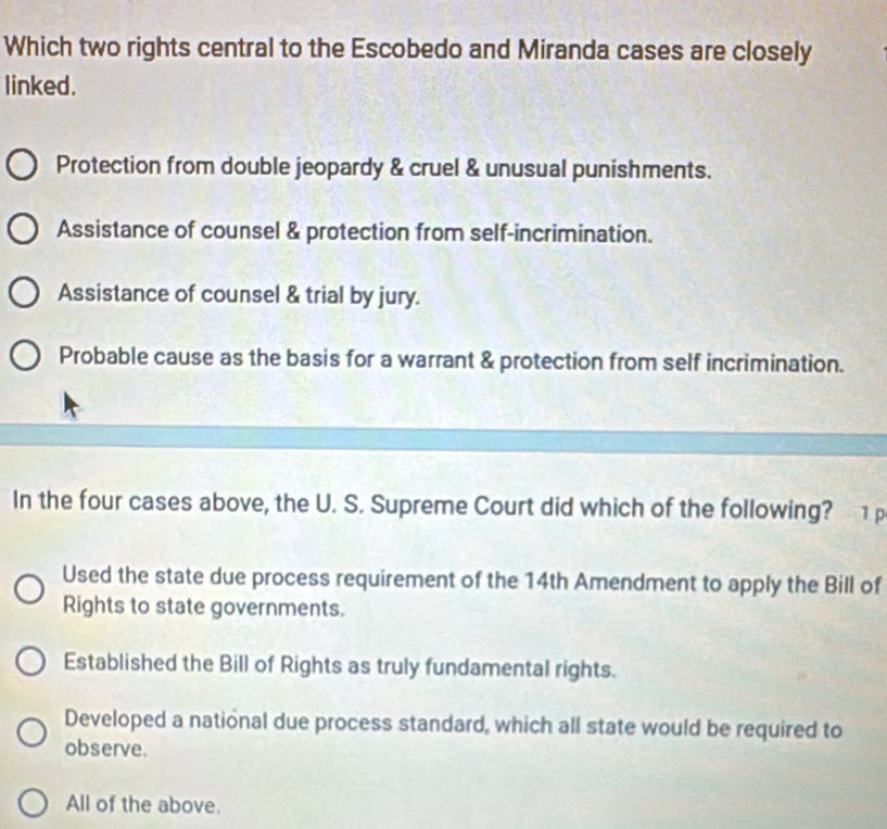 Which two rights central to the Escobedo and Miranda cases are closely
linked.
Protection from double jeopardy & cruel & unusual punishments.
Assistance of counsel & protection from self-incrimination.
Assistance of counsel & trial by jury.
Probable cause as the basis for a warrant & protection from self incrimination.
In the four cases above, the U. S. Supreme Court did which of the following?
Used the state due process requirement of the 14th Amendment to apply the Bill of
Rights to state governments.
Established the Bill of Rights as truly fundamental rights.
Developed a national due process standard, which all state would be required to
observe.
All of the above.