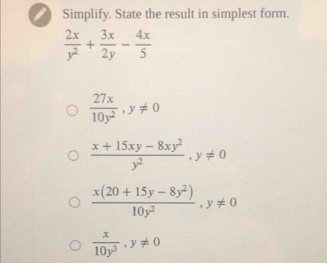 Simplify. State the result in simplest form.
 2x/y^2 + 3x/2y - 4x/5 
 27x/10y^2 , y!= 0
 (x+15xy-8xy^2)/y^2 , y!= 0
 (x(20+15y-8y^2))/10y^2 , y!= 0
 x/10y^3 , y!= 0