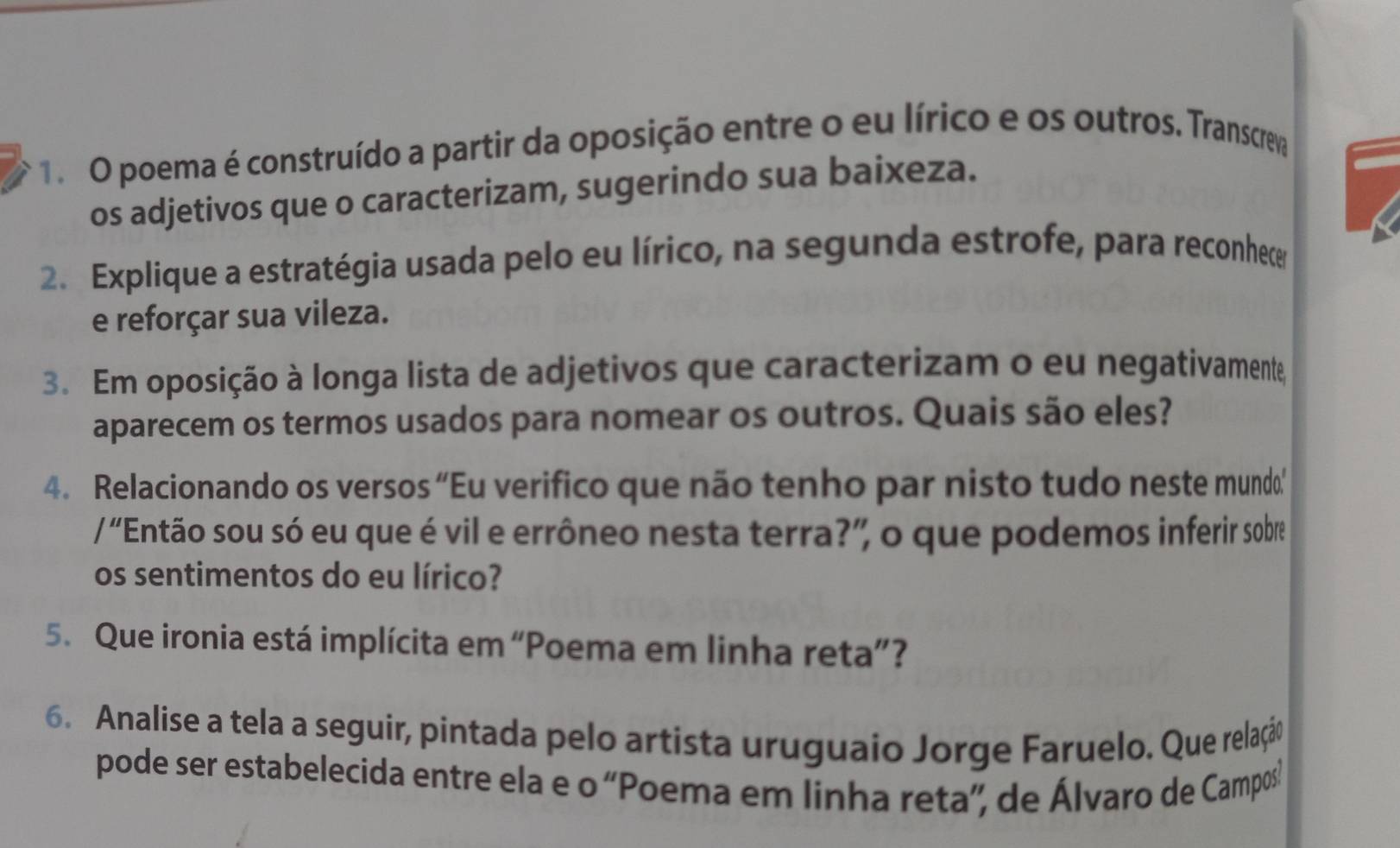 poema é construído a partir da oposição entre o eu lírico e os outros. Transcreva 
os adjetivos que o caracterizam, sugerindo sua baixeza. 
2. Explique a estratégia usada pelo eu lírico, na segunda estrofe, para reconhece 
e reforçar sua vileza. 
3. Em oposição à longa lista de adjetivos que caracterizam o eu negativamente, 
aparecem os termos usados para nomear os outros. Quais são eles? 
4. Relacionando os versos “Eu verifico que não tenho par nisto tudo neste mundo’ 
/ "Então sou só eu que é vil e errôneo nesta terra?” o que podemos inferir sobre 
os sentimentos do eu lírico? 
5. Que ironia está implícita em “Poema em linha reta”? 
6. Analise a tela a seguir, pintada pelo artista uruguaio Jorge Faruelo. Que relação 
pode ser estabelecida entre ela e o “Poema em linha reta”, de Álvaro de Campos