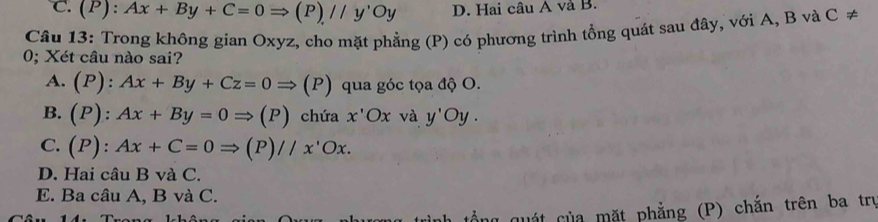 C. (P):Ax+By+C=0Rightarrow (P)//y'Oy D. Hai câu A và B.
Câu 13: Trong không gian Oxyz, cho mặt phẳng (P) có phương trình tổng quát sau đây, với A, B và C ≠
0; Xét câu nào sai?
A. (P):Ax+By+Cz=0Rightarrow (P) qua góc tọa độ O.
B. (P):Ax+By=0Rightarrow (P) chứa x'Ox và y'Oy.
C. (P):Ax+C=0Rightarrow (P)//x'Ox.
D. Hai câu B và C.
E. Ba câu A, B và C.
quất của mặt phẳng (P) chắn trên ba trụ