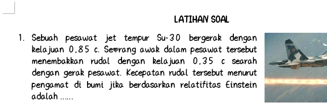 LATIHAN SOAL 
1. Sebuah pesawat jet tempur Su- 30 bergerak dengan 
kelajuan 0,85 c. Seorang awak dalam pesawat tersebut 
menembakkan rudal dengan kelajuan 0.35 c searah 
dengan gerak pesawat. Kecepatan rudal tersebut menurut 
pengamat di bumi jika berdasarkan relatifitas Einstein 
adalah ......