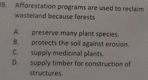 Afforestation programs are used to reclaim
wasteland because forests
A. preserve many plant species.
B. protects the soil against erosion.
C. supply medicinal plants.
D. supply timber for construction of
structures.