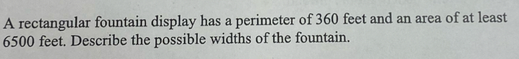 A rectangular fountain display has a perimeter of 360 feet and an area of at least
6500 feet. Describe the possible widths of the fountain.