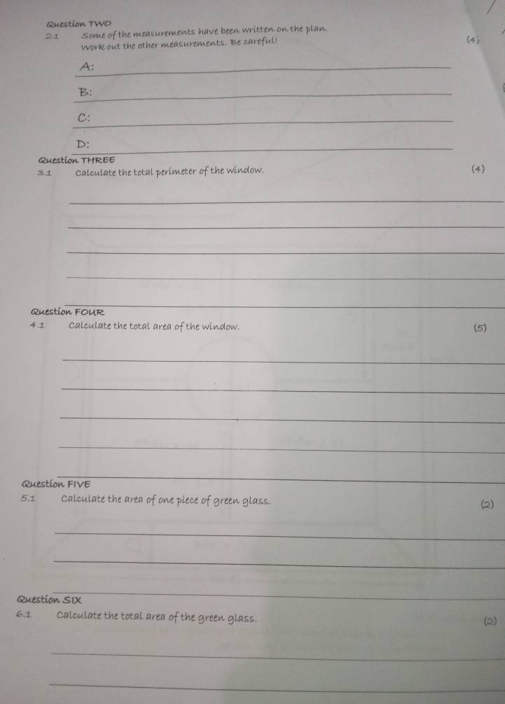 Question TWO 
2.1 Some of the measurements have been written on the plan. 
Work out the other measurements. Be careful (4) 
_A: 
_B: 
_C: 
_ 
D: 
Question THREE 
3.1 Calculate the total perimeter of the window. (4) 
_ 
_ 
_ 
_ 
Question FOUR 
_ 
4.1 Calculate the total area of the window. (5) 
_ 
_ 
_ 
_ 
_ 
Question FIVE 
5.1 Calculate the area of one piece of green glass. (2) 
_ 
_ 
_ 
Question SIX 
6.1 Calculate the total area of the green glass. (2) 
_ 
_