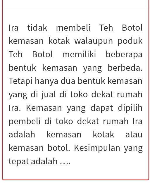 Ira tidak membeli Teh Botol 
kemasan kotak walaupun poduk 
Teh Botol memiliki beberapa 
bentuk kemasan yang berbeda. 
Tetapi hanya dua bentuk kemasan 
yang di jual di toko dekat rumah 
Ira. Kemasan yang dapat dipilih 
pembeli di toko dekat rumah Ira 
adalah kemasan kotak atau 
kemasan botol. Kesimpulan yang 
tepat adalah …..