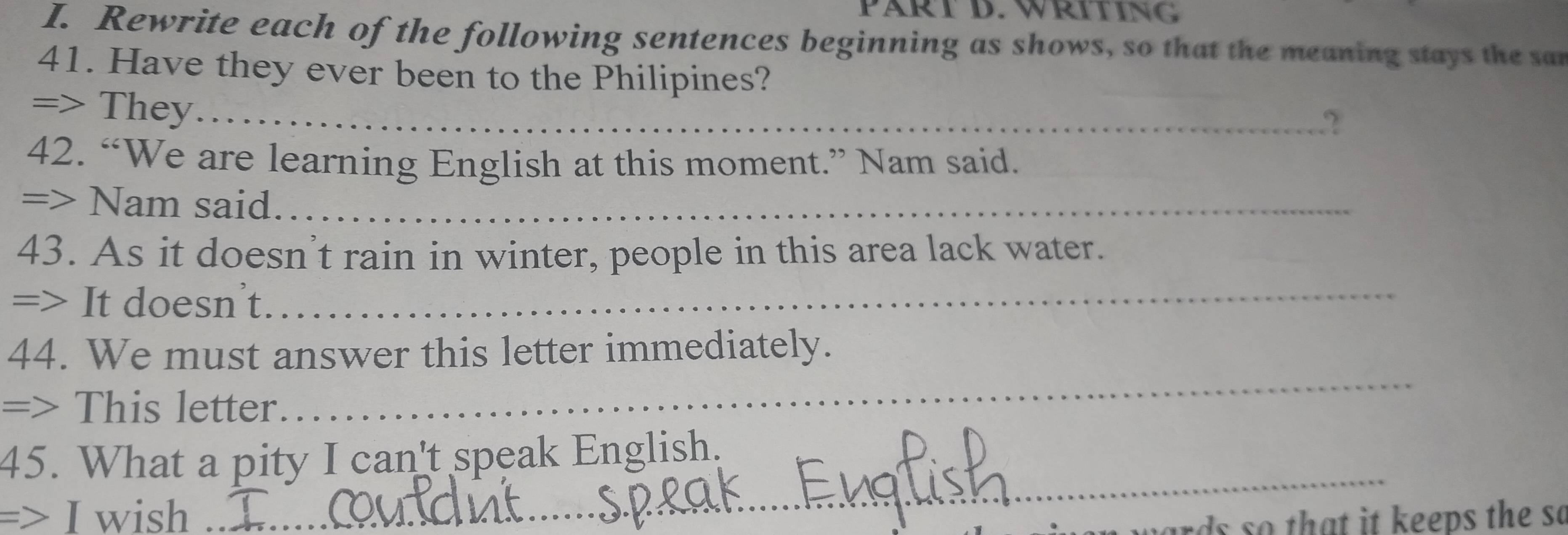 PÄRT D. WRITING 
I. Rewrite each of the following sentences beginning as shows, so that the meaning stays the san 
41. Have they ever been to the Philipines? 
=> They_ 
2 
42. “We are learning English at this moment.” Nam said. 
=> Nam said._ 
43. As it doesn't rain in winter, people in this area lack water. 
=> It doesnt. 
_ 
_ 
44. We must answer this letter immediately. 
=> This letter 
_ 
45. What a pity I can't speak English. 
=> I wish 
hards so that it keeps the so