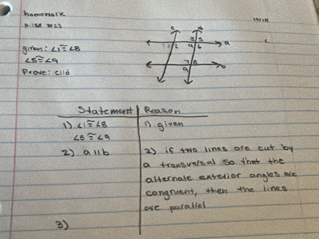 homework 
P. 1se 23 
girem: ∠ 1≌ ∠ 8
∠ 5≌ ∠ 9
Prove: clld 
statement Realon 
1) ∠ 1≌ ∠ 8 n given
∠ 5≌ ∠ 9
2) aparallel b 2) if two linee are cut by 
a transvereal so that the 
alternate extelior angles are 
congruent, then the lines 
are parallel 
)