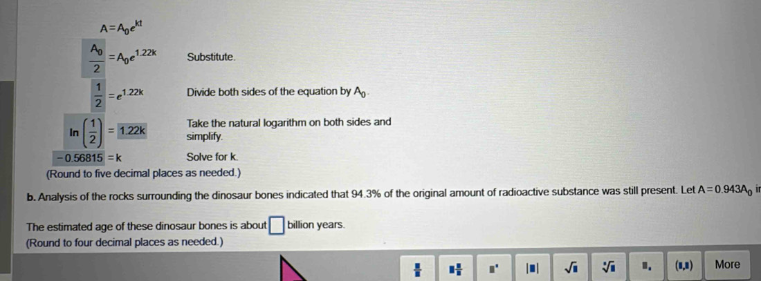 A=A_0e^(kt)
frac A_02=A_0e^(1.22k) Substitute.
 1/2 =e^(1.22k) Divide both sides of the equation by A_0. 
Take the natural logarithm on both sides and 
In ( 1/2 )= 1.22k simplify.
-0.56815=k Solve for k. 
(Round to five decimal places as needed.) 
b. Analysis of the rocks surrounding the dinosaur bones indicated that 94.3% of the original amount of radioactive substance was still present. Let A=0.943A_0
The estimated age of these dinosaur bones is about □ billion years. 
(Round to four decimal places as needed.)
 □ /□   □  □ /□   □° |□ | sqrt(□ ) sqrt[□](□ ) 1. (1,1) More