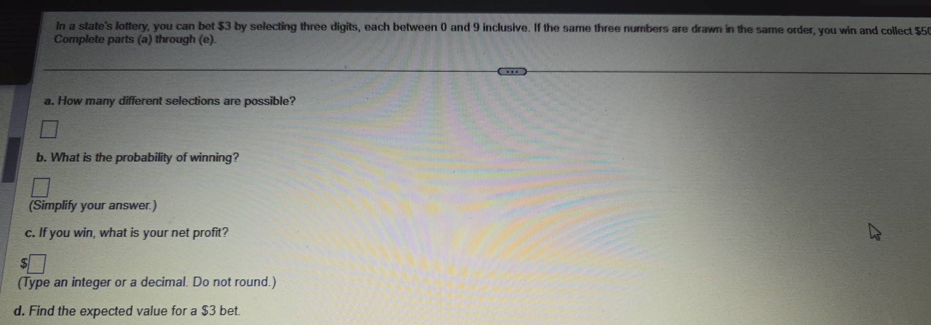 In a state's lottery, you can bet $3 by selecting three digits, each between 0 and 9 inclusive. If the same three numbers are drawn in the same order, you win and collect $5
Complete parts (a) through (e) 
a. How many different selections are possible? 
b. What is the probability of winning? 
(Simplify your answer.) 
c. If you win, what is your net profit? 
5 
(Type an integer or a decimal. Do not round.) 
d. Find the expected value for a $3 bet.