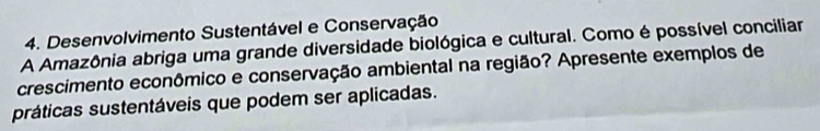 Desenvolvimento Sustentável e Conservação 
A Amazônia abriga uma grande diversidade biológica e cultural. Como é possível conciliar 
crescimento econômico e conservação ambiental na região? Apresente exemplos de 
práticas sustentáveis que podem ser aplicadas.