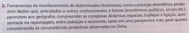 Ferramentas de monitoramento de determinados fenômenos, como a poluição atmosférica, produ- 
zem dados que, articulados a outros conhecimentos e fatores (econômicos, políticos, sociais etc.), 
permitem aos geógrafos compreender as complexas dinâmicas espaciais. Explique a ligação, apre- 
sentada na reportagem, entre poluição e economia, tanto em uma perspectiva mais geral quanto 
considerando as circunstâncias produtivas observadas na China.