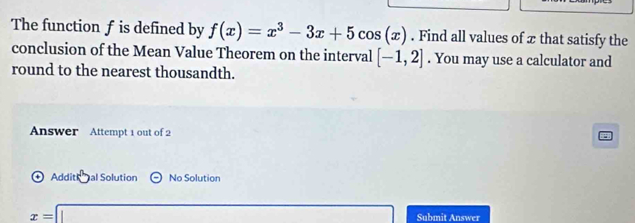 The function f is defined by f(x)=x^3-3x+5cos (x). Find all values of æ that satisfy the 
conclusion of the Mean Value Theorem on the interval [-1,2]. You may use a calculator and 
round to the nearest thousandth. 
Answer Attempt 1 out of 2 
Addit al Solution Theta No Solution
x=□ Submit Answer