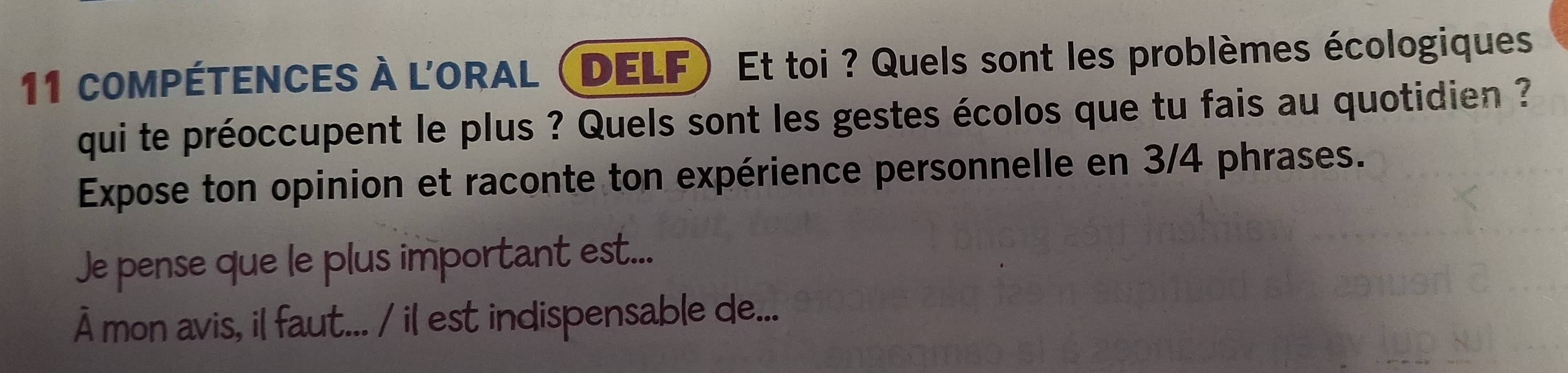 coMPÉTENCES À L'ORAL (DELF) Et toi ? Quels sont les problèmes écologiques 
qui te préoccupent le plus ? Quels sont les gestes écolos que tu fais au quotidien ? 
Expose ton opinion et raconte ton expérience personnelle en 3/4 phrases. 
Je pense que le plus important est... 
À mon avis, il faut... / il est indispensable de...