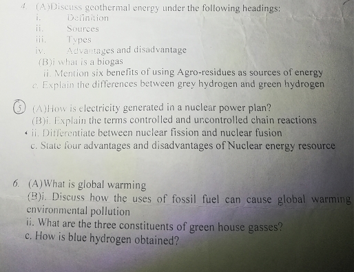 Discuss geothermal energy under the following headings: 
i. Definition 
ⅱi. Sources 
iii. Types 
iv. Advantages and disadvantage 
(B)i what is a biogas 
ii. Mention six benefits of using Agro-residues as sources of energy 
c. Explain the differences between grey hydrogen and green hydrogen 
5 J (A)How is electricity generated in a nuclear power plan? 
(B)i. Explain the terms controlled and uncontrolled chain reactions 
ii. Differentiate between nuclear fission and nuclear fusion 
c. State four advantages and disadvantages of Nuclear energy resource 
6. (A)What is global warming 
(B)i. Discuss how the uses of fossil fuel can cause global warming 
environmental pollution 
ii. What are the three constituents of green house gasses? 
c. How is blue hydrogen obtained?