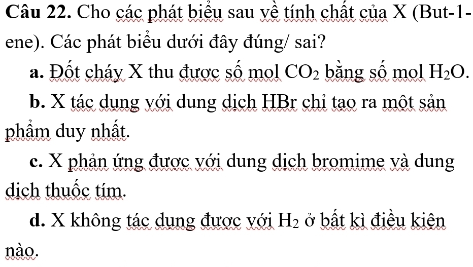 Cho các phát biểu sau yề tính chất của X (But-1-
ene). Các phát biểu dưới đây đúng/ sai?
a. Đốt cháy X thu được số mol CO_2 bằng số mol H_2O.
b. X tác dụng với dung dịch HBr chỉ tạo ra một sản
phẩm duy nhất.
c. X phản ứng được với dung dịch bromime và dung
dịch thuốc tím.
d. X không tác dụng được với H_2 ở bất kì điều kiên
nào.