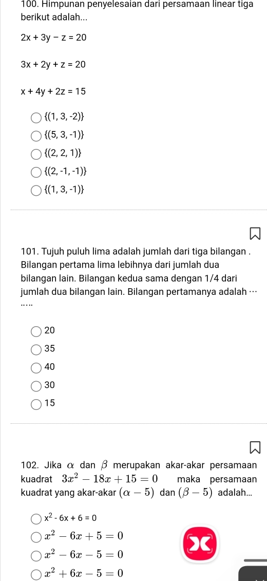 Himpunan penyelesaian dari persamaan linear tiga
berikut adalah...
2x+3y-z=20
3x+2y+z=20
x+4y+2z=15
 (1,3,-2)
 (5,3,-1)
 (2,2,1)
 (2,-1,-1)
 (1,3,-1)
101. Tujuh puluh lima adalah jumlah dari tiga bilangan .
Bilangan pertama lima lebihnya dari jumlah dua
bilangan lain. Bilangan kedua sama dengan 1/4 dari
jumlah dua bilangan lain. Bilangan pertamanya adalah …
20
35
40
30
15
102. Jika α dan β merupakan akar-akar persamaan
kuadrat 3x^2-18x+15=0 maka persamaan
kuadrat yang akar-akar (alpha -5) dan (beta -5) adalah...
x^2-6x+6=0
x^2-6x+5=0
x^2-6x-5=0
x^2+6x-5=0