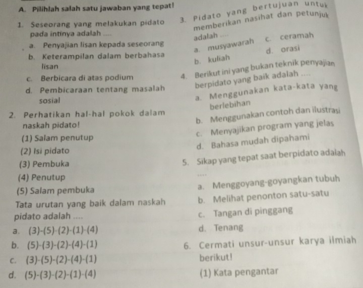 Pilihlah salah satu jawaban yang tepat!
3. Pidato yang bertujuan untu
memberikan nasihat dan petunjuk
1. Seseorang yang melakukan pidato
pada intinya adalah ....
adalah .... c. ceramah
a. Penyajian lisan kepada seseorang
a. musyawarah
b. kuliah d. orasi
b. Keterampilan dalam berbahasa
lisan
c. Berbicara di atas podium 4. Berikut ini yang bukan teknik penyajian
d. Pembicaraan tentang masalah berpidato yang baik adalah ....
sosial
a. Menggunakan kata-kata yang
berlebihan
2. Perhatikan hal-hal pokok dalam
b. Menggunakan contoh dan ilustrasi
naskah pidato!
c. Menyajikan program yang jelas
(1) Salam penutup
d. Bahasa mudah dipahami
(2) Isi pidato
(3) Pembuka
5. Sikap yang tepat saat berpidato adaiah
(4) Penutup
…
(5) Salam pembuka
a. Menggoyang-goyangkan tubuh
Tata urutan yang baik dalam naskah b. Melihat penonton satu-satu
pidato adalah ....
c. Tangan di pinggang
a. (3)-(5)· (2)-(1)· (4) d. Tenang
b. (5)-(3)-(2)-(4)-(1)
6. Cermati unsur-unsur karya ilmiah
C. (3)-(5)-(2)-(4)-(1) berikut!
d. (5)-(3)-(2)-(1)-(4) (1) Kata pengantar