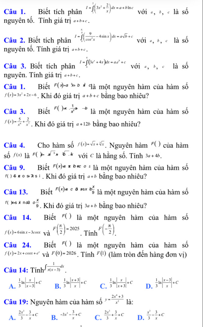 Biết tích phân I=∈tlimits _1^(2(3x^2)+ 2/x )dx=a+bln c với a, b, c là Swidehat O
nguyên tố. Tính giá trị a+b+c.
Câu 2. Biết tích phân I=∈tlimits _0^((frac π)4)( 9/cos^2x -4sin x)dx=asqrt(b)+c với a bì là shat O
nguyên tố. Tính giá trị a+b+c.
Câu 3. Biết tích phân I=∈tlimits^(4^4(3e^x)+4x)dx=a.e^b+c với a,b,c là Shat O
nguyên. Tính giá trị a+b+c.
Câu 1. Biết F(x)=a ** * là một nguyên hàm của hàm số
f(x)=3x^2+2x-6. Khi đó giá trị a+b+c bằng bao nhiêu?
Câu 3. Biết F()=x·  1/x^5 a-b là một nguyên hàm của hàm số
f(x)= 5/x^6 + 2/x^7 . Khi đó giá trị a+12b bằng bao nhiêu?
Câu 4. Cho hàm số f(x)=sqrt(x)+sqrt[3](x). Nguyên hàm F( ) của hàm
số f(x) là F()=a^(sqrt(3))* sqrt[3](). với c là hằng số. Tính 3a+4b.
Câu 9. Biết F(x)!= arrow o≤slant là một nguyên hàm của hàm số
f( ) 5 k o s * si . Khi đó giá trị a+b bằng bao nhiêu?
Câu 13. Biết F(x) c B ssx b x/9  là một nguyên hàm của hàm số
f ( )xs xi n cB o x/9 . Khi đó giá trị 3a+b bằng bao nhiêu?
Câu 14. Biết F( ) là một nguyên hàm của hàm số
f(x)=6sin x-3cos x và F( π /2 )=2025. Tính F(- π /2 ).
Câu 24. Biết F() là một nguyên hàm của hàm số
f(x)=2x+cos x+e^x và F(0)=2026. Tính F(1) (làm tròn đến hàng đơn vị)
Câu 14: Tính ∈t  1/x(x-3) dx.
A.  1/3 ln | x/x-3 |+C B.  1/3 ln | (x+3)/x |+C C.  1/3 ln | x/x+3 |+C D.  1/3 ln | (x-3)/x |+C
Câu 19: Nguyên hàm của hàm số y= (2x^4+3)/x^2  là:
A.  2x^3/3 - 3/x +C B. -3x^3- 3/x +C C.  2x^3/3 + 3/x +C D.  x^3/3 - 3/x +C