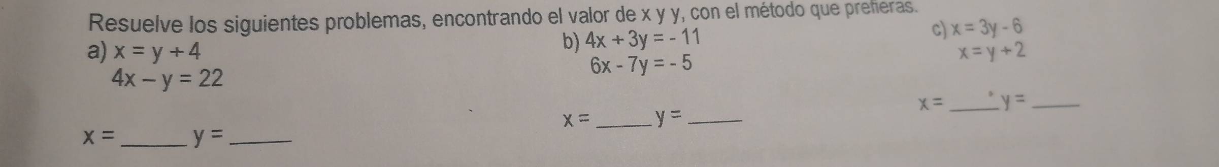 Resuelve los siguientes problemas, encontrando el valor de x y y, con el método que prefieras. 
b) 4x+3y=-11
c) x=3y-6
a) x=y+4 x=y+2
4x-y=22
6x-7y=-5
x= _ y= _
x= _ 
_ y=
_ x=
_ y=