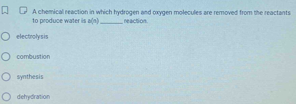 A chemical reaction in which hydrogen and oxygen molecules are removed from the reactants
to produce water is a(n) _reaction.
electrolysis
combustion
synthesis
dehydration