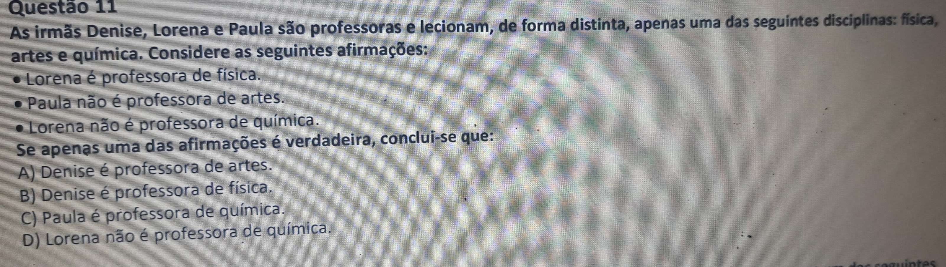 As irmãs Denise, Lorena e Paula são professoras e lecionam, de forma distinta, apenas uma das seguintes disciplinas: física,
artes e química. Considere as seguintes afirmações:
Lorena é professora de física.
Paula não é professora de artes.
Lorena não é professora de química.
Se apenas uma das afirmações é verdadeira, conclui-se que:
A) Denise é professora de artes.
B) Denise é professora de física.
C) Paula é professora de química.
D) Lorena não é professora de química.