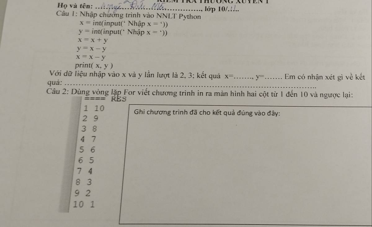 Họ và tên:_ 
lớp 10/.... 
Câu 1: Nhập chưởng trình vào NNLT Python
x= int(input(‘ Nhập x=^circ ))
y= int(input(‘ Nhập x='))
x=x+y
y=x-y
x=x-y
print (x,y)
Với dữ liệu nhập vào x và y lần lượt là 2, 3; kết quả x= _ y= _ Em có nhận xét gì về kết 
_ 
quả: 
Câu 2: Dùng vòng lặp For viết chương trình in ra màn hình hai cột từ 1 đến 10 và ngược lại: 
RES 
1 10 Ghi chương trình đã cho kết quả đúng vào đây:
2 9
3 8
4 7
5 6
6 5
7 4
8 3
9 2
10 1