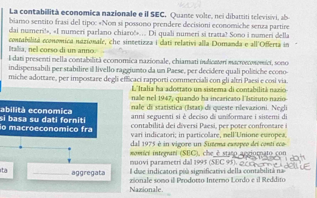 La contabilità economica nazionale e il SEC. Quante volte, nei dibattiti televisivi, ab- 
biamo sentito frasi del tipo: «Non si possono prendere decisioni economiche senza partire 
dai numeri!», «I numeri parlano chiaro!»… Di quali numeri si tratta? Sono i numeri della 
contabilità economica nazionale, che sintetizza i dati relativi alla Domanda e all’Offerta in 
Italia, nel corso di un anno. 
I dati presenti nella contabilità economica nazionale, chiamati indicatori macroeconomicí, sono 
indispensabili per stabilire il livello raggiunto da un Paese, per decidere quali politiche econo- 
miche adottare, per impostare degli efficaci rapporti commerciali con gli altri Paesi e così via. 
L’Italia ha adottato un sistema di contabilità nazio- 
nale nel 1947, quando ha incaricato l’Istituto nazio- 
tabilità economica 
nale di statistica (Istat) di queste rilevazioni. Negli 
si basa su dati forniti anni seguenti si è deciso di uniformare i sistemi di 
io macroeconomico fra 
contabilità dei diversi Paesi, per poter confrontare i 
vari indicatori; in particolare, nell’Unione europea, 
dal 1975 è in vigore un Sistema europeo dei conti eco- 
nomici integrati (SEC), che è stato aggiornato con 
nuovi parametri dal 1995 (SEC 95). 
ta _I due indicatori più significativi della contabilità na- 
aggregata 
zionale sono il Prodotto Interno Lordo e il Reddito 
Nazionale.