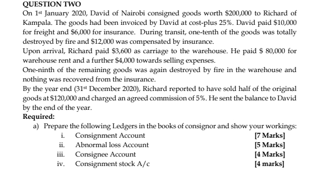 QUESTION TWO 
On 1^(st) January 2020, David of Nairobi consigned goods worth $200,000 to Richard of 
Kampala. The goods had been invoiced by David at cost-plus 25%. David paid $10,000
for freight and $6,000 for insurance. During transit, one-tenth of the goods was totally 
destroyed by fire and $12,000 was compensated by insurance. 
Upon arrival, Richard paid $3,600 as carriage to the warehouse. He paid $ 80,000 for 
warehouse rent and a further $4,000 towards selling expenses. 
One-ninth of the remaining goods was again destroyed by fire in the warehouse and 
nothing was recovered from the insurance. 
By the year end (31^(st) December 2020), Richard reported to have sold half of the original 
goods at $120,000 and charged an agreed commission of 5%. He sent the balance to David 
by the end of the year. 
Required: 
a) Prepare the following Ledgers in the books of consignor and show your workings: 
i. Consignment Account [7 Marks] 
ii. Abnormal loss Account [5 Marks] 
iii. Consignee Account [4 Marks] 
iv. Consignment stock A/c [4 marks]