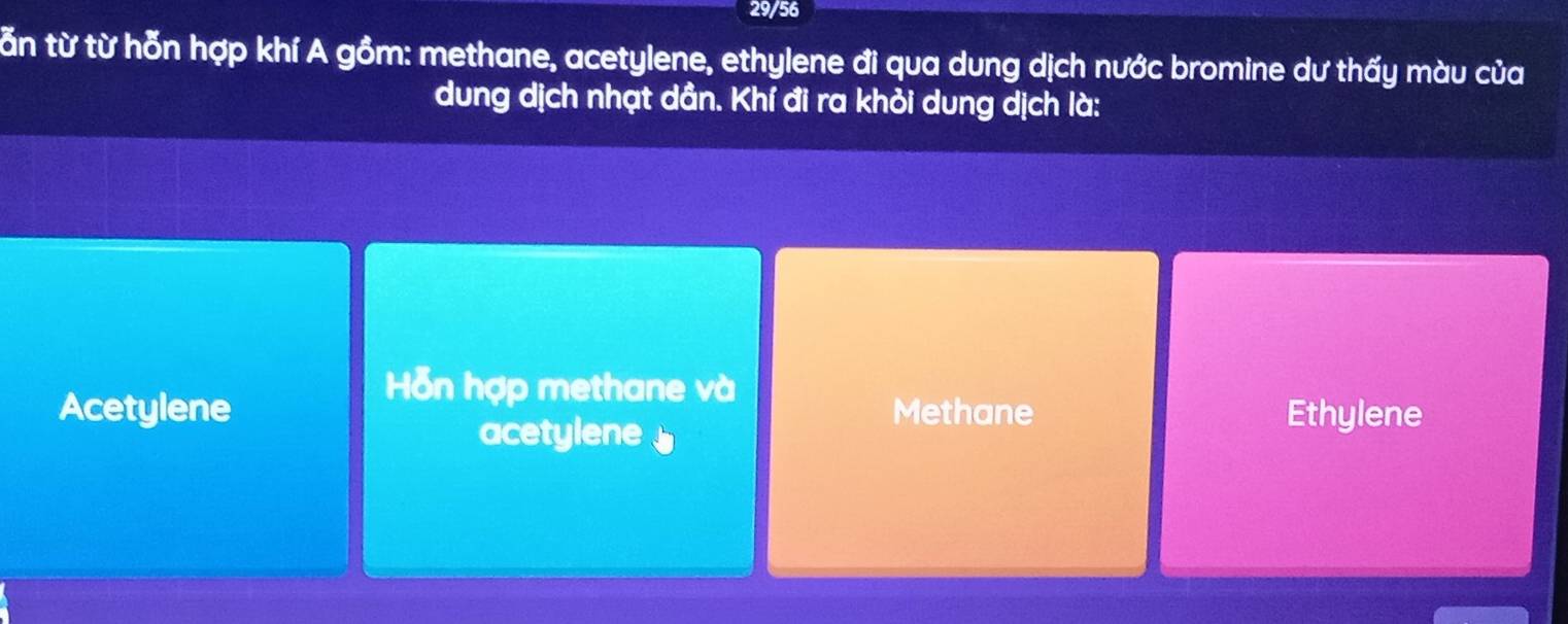 29/56
tăn từ từ hỗn hợp khí A gồm: methane, acetylene, ethylene đi qua dung dịch nước bromine dư thấy màu của
dung dịch nhạt dần. Khí đi ra khỏi dung dịch là:
Hỗn hợp methane và
Acetylene Methane Ethylene
acetylene