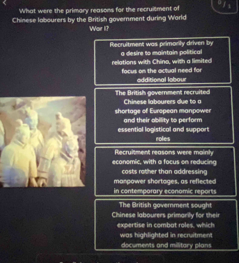 What were the primary reasons for the recruitment of
1
Chinese labourers by the British government during World
War I?
Recruitment was primarily driven by
a desire to maintain political
relations with China, with a limited
focus on the actual need for
additional labour
The British government recruited
Chinese labourers due to a
shortage of European manpower
and their ability to perform
essential logistical and support
roles
Recruitment reasons were mainly
economic, with a focus on reducing
costs rather than addressing
manpower shortages, as reflected
in contemporary economic reports
The British government sought
Chinese labourers primarily for their
expertise in combat roles, which
was highlighted in recruitment
documents and military plans