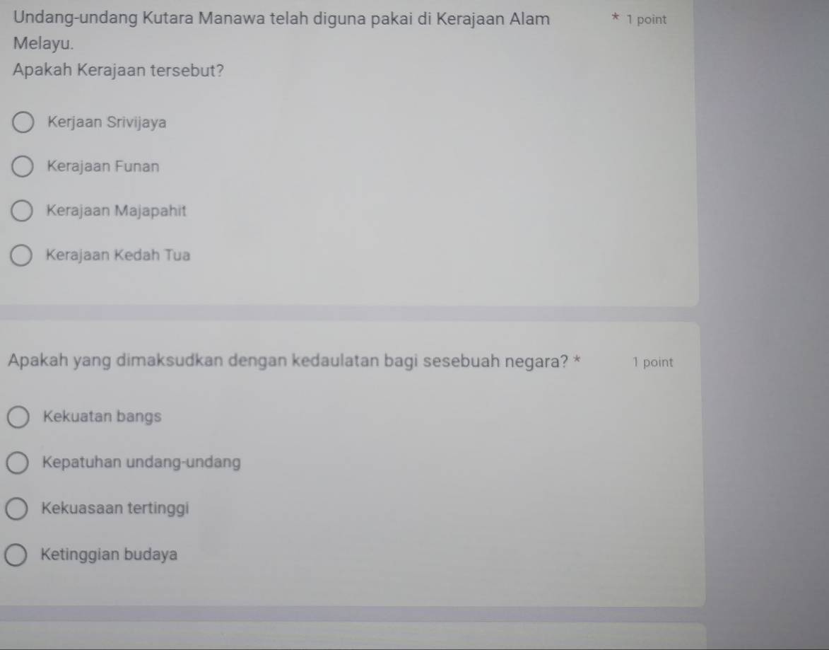 Undang-undang Kutara Manawa telah diguna pakai di Kerajaan Alam * 1 point
Melayu.
Apakah Kerajaan tersebut?
Kerjaan Srivijaya
Kerajaan Funan
Kerajaan Majapahit
Kerajaan Kedah Tua
Apakah yang dimaksudkan dengan kedaulatan bagi sesebuah negara? * 1 point
Kekuatan bangs
Kepatuhan undang-undang
Kekuasaan tertinggi
Ketinggian budaya