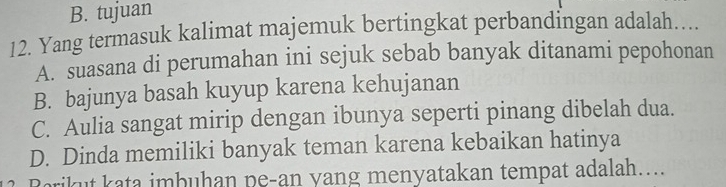 B. tujuan
12. Yang termasuk kalimat majemuk bertingkat perbandingan adalah…...
A. suasana di perumahan ini sejuk sebab banyak ditanami pepohonan
B. bajunya basah kuyup karena kehujanan
C. Aulia sangat mirip dengan ibunya seperti pinang dibelah dua.
D. Dinda memiliki banyak teman karena kebaikan hatinya
Barikut kata imbuhan pe-an yang menyatakan tempat adalah…..