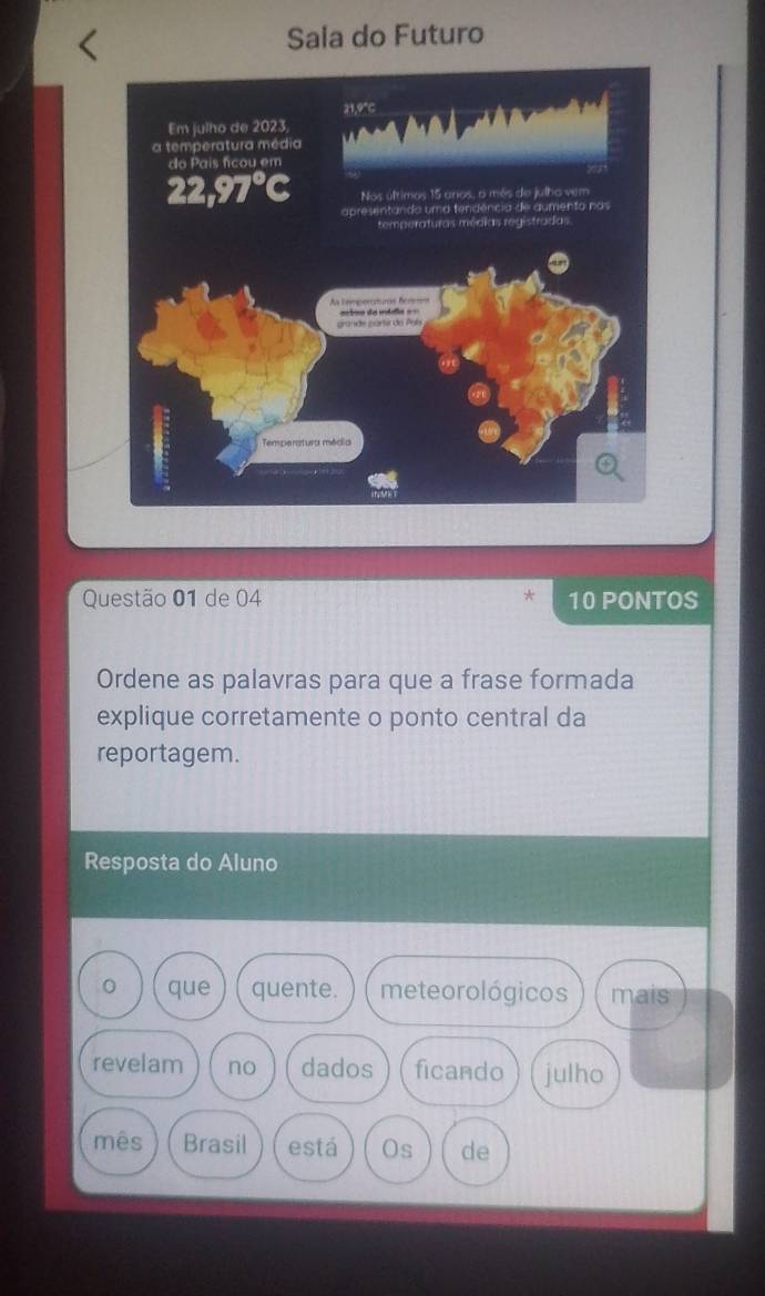 Sala do Futuro 
Questão 01 de 04 * 10 PONTOS 
Ordene as palavras para que a frase formada 
explique corretamente o ponto central da 
reportagem. 
Resposta do Aluno 
0 que quente. meteorológicos mais 
revelam no dados ficando julho 
mês Brasil está Os de